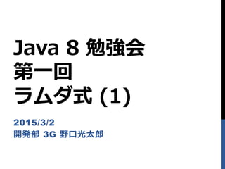 Java 8 勉強会
第一回
ラムダ式 (1)
2015/3/2
開発部 3G 野口光太郎
 