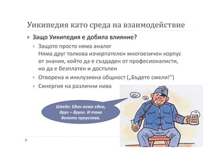 Уикипедия като среда на взаимодействие
Защо Уикипедия е добила влияние?
Защото просто няма аналог
Няма друг толкова изчерпателен многоезичен корпус
от знания, който да е създаден от професионалисти,
но да е безплатен и достъпен
Отворена и инклузивна общност („Бъдете смели!“)
Синергия на различни нива
Швейк: Един каже едно,
друг – друго. И така
делото преуспява.
 