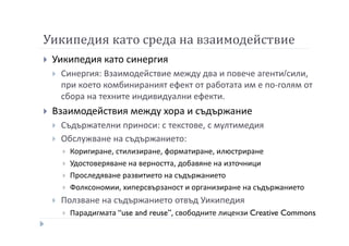 Уикипедия като среда на взаимодействие
Уикипедия като синергия
Синергия: Взаимодействие между два и повече агенти/сили,
при което комбинираният ефект от работата им е по-голям от
сбора на техните индивидуални ефекти.
Взаимодействия между хора и съдържание
Съдържателни приноси: с текстове, с мултимедия
Обслужване на съдържанието:
Коригиране, стилизиране, форматиране, илюстриране
Удостоверяване на верността, добавяне на източници
Проследяване развитието на съдържанието
Фолксономии, хиперсвързаност и организиране на съдържанието
Ползване на съдържанието отвъд Уикипедия
Парадигмата “use and reuse”, свободните лицензи Creative Commons
 