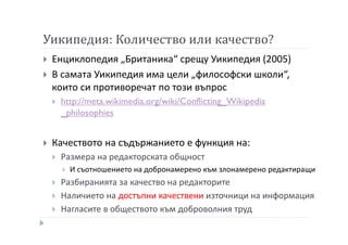 Уикипедия: Количество или качество?
Енциклопедия „Британика“ срещу Уикипедия (2005)
В самата Уикипедия има цели „философски школи“,
които си противоречат по този въпрос
http://meta.wikimedia.org/wiki/Conflicting_Wikipedia
_philosophies
Качеството на съдържанието е функция на:
Размера на редакторската общност
И съотношението на добронамерено към злонамерено редактиращи
Разбиранията за качество на редакторите
Наличието на достъпни качествени източници на информация
Нагласите в обществото към доброволния труд
 
