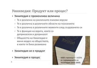 Уикипедия: Продукт или процес?
Уикипедия е променлива величина
Тя е различна на различните езикови версии
Тя е различна в различните области на познанието
Тя е различна в различните моменти след създаването си
Тя е функция на хората, които са
допринасяли и допринасят
Общността на Уикипедия е
мини-модел на обществото,
в което тя бива развивана
Уикипедия не е продукт
Уикипедия е процес 5000 страници = 0.01%
от съдържанието на
Уикипедия (юни 2009)
 