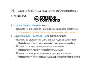 Използване на съдържание от Уикипедия
Лицензът
Някои права запазени от автора ...
Правото на признание на оригиналния автор / източник
Толкова малко, толкова лесно, и тооолкова често нарушавано ☺
... а останалите – освободени за потребителите
Правото за еднолична собственост над съдържанието
Потребителите могат да са съавтори и да променят творбата
Правото на възнаграждение при ползване
Потребителите ползват творбата безвъзмездно
Правото на възпроизвеждане и разпространение
Потребителите могат безвъзмездно да разпространяват творбата
 