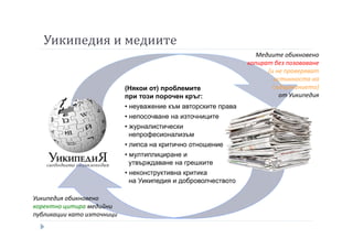 Уикипедия и медиите
(Някои от) проблемите
при този порочен кръг:
• неуважение към авторските права
• непосочване на източниците
• журналистически
непрофесионализъм
• липса на критично отношение
• мултиплициране и
утвърждаване на грешките
• неконструктивна критика
на Уикипедия и доброволчеството
Медиите обикновено
копират без позоваване
(и не проверяват
истинноста на
съдържанието)
от Уикипедия
Уикипедия обикновено
коректно цитира медийни
публикации като източници
 
