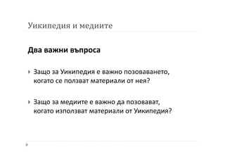 Уикипедия и медиите
Два важни въпроса
Защо за Уикипедия е важно позоваването,
когато се ползват материали от нея?
Защо за медиите е важно да позовават,
когато използват материали от Уикипедия?
 