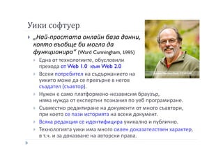 Уики софтуер
„Най-простата онлайн база данни,
която въобще би могла да
функционира“ (Ward Cunningham, 1995)
Една от технологиите, обусловили
прехода от Web 1.0 към Web 2.0
Всеки потребител на съдържанието на
уикито може да се превърне в негов
създател (съавтор).
Нужен е само платформено-независим браузър,
няма нужда от експертни познания по уеб програмиране.
Съвместно редактиране на документи от много съавтори,
при което се пази историята на всеки документ.
Всяка редакция се идентифицира уникално и публично.
Технологията уики има много силен доказателствен характер,
в т.ч. и за доказване на авторски права.
Снимка: Matthew Roth, CC-BY-SA
 