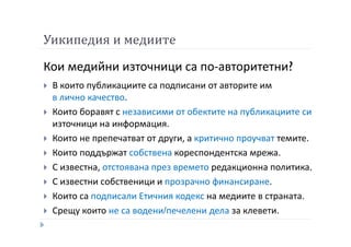 Уикипедия и медиите
Кои медийни източници са по-авторитетни?
В които публикациите са подписани от авторите им
в лично качество.
Които боравят с независими от обектите на публикациите си
източници на информация.
Които не препечатват от други, а критично проучват темите.
Които поддържат собствена кореспондентска мрежа.
С известна, отстоявана през времето редакционна политика.
С известни собственици и прозрачно финансиране.
Които са подписали Етичния кодекс на медиите в страната.
Срещу които не са водени/печелени дела за клевети.
 