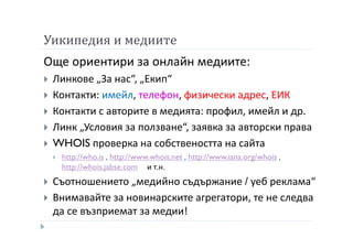 Уикипедия и медиите
Още ориентири за онлайн медиите:
Линкове „За нас“, „Екип“
Контакти: имейл, телефон, физически адрес, ЕИК
Контакти с авторите в медията: профил, имейл и др.
Линк „Условия за ползване“, заявка за авторски права
WHOIS проверка на собствеността на сайта
http://who.is , http://www.whois.net , http://www.iana.org/whois ,
http://whois.jabse.com и т.н.
Съотношението „медийно съдържание / уеб реклама“
Внимавайте за новинарските агрегатори, те не следва
да се възприемат за медии!
 