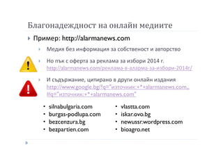 Благонадеждност на онлайн медиите
Пример: http://alarmanews.com
Медия без информация за собственост и авторство
Но пък с оферта за реклама за избори 2014 г.
http://alarmanews.com/реклама-в-аларма-за-избори-2014г/
И съдържание, цитирано в други онлайн издания
http://www.google.bg/?q="източник:+*+alarmanews.com„
#q="източник:+*+alarmanews.com"
silnabulgaria.com
burgas-podlupa.com
bezcenzura.bg
bezpartien.com
vlastta.com
iskar.ovo.bg
newussr.wordpress.com
bioagro.net
 