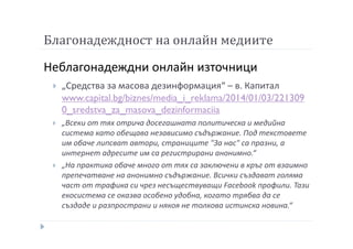 Благонадеждност на онлайн медиите
Неблагонадеждни онлайн източници
„Средства за масова дезинформация“ – в. Капитал
www.capital.bg/biznes/media_i_reklama/2014/01/03/221309
0_sredstva_za_masova_dezinformaciia
„Всеки от тях отрича досегашната политическа и медийна
система като обещава независимо съдържание. Под текстовете
им обаче липсват автори, страниците "За нас" са празни, а
интернет адресите им са регистрирани анонимно.“
„На практика обаче много от тях са заключени в кръг от взаимно
препечатване на анонимно съдържание. Всички създават голяма
част от трафика си чрез несъществуващи Facebook профили. Тази
екосистема се оказва особено удобна, когато трябва да се
създаде и разпространи и някоя не толкова истинска новина.“
 