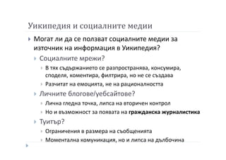 Уикипедия и социалните медии
Могат ли да се ползват социалните медии за
източник на информация в Уикипедия?
Социалните мрежи?
В тях съдържанието се разпространява, консумира,
споделя, коментира, филтрира, но не се създава
Разчитат на емоцията, не на рационалността
Личните блогове/уебсайтове?
Лична гледна точка, липса на вторичен контрол
Но и възможност за появата на гражданска журналистика
Туитър?
Ограничения в размера на съобщенията
Моментална комуникация, но и липса на дълбочина
 