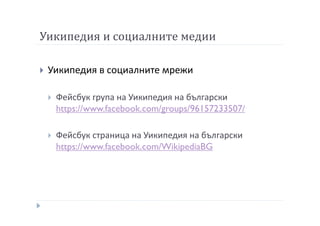 Уикипедия и социалните медии
Уикипедия в социалните мрежи
Фейсбук група на Уикипедия на български
https://www.facebook.com/groups/96157233507/
Фейсбук страница на Уикипедия на български
https://www.facebook.com/WikipediaBG
 