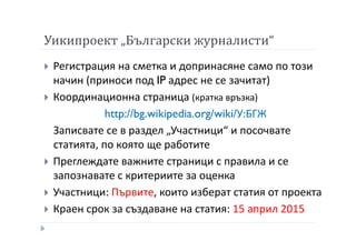 Уикипроект „Български журналисти“
Регистрация на сметка и допринасяне само по този
начин (приноси под IP адрес не се зачитат)
Координационна страница (кратка връзка)
http://bg.wikipedia.org/wiki/У:БГЖ
Записвате се в раздел „Участници“ и посочвате
статията, по която ще работите
Преглеждате важните страници с правила и се
запознавате с критериите за оценка
Участници: Първите, които изберат статия от проекта
Краен срок за създаване на статия: 15 април 2015
 