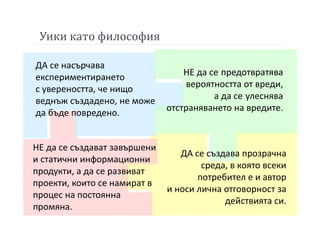 Уики като философия
ДА се насърчава
експериментирането
с увереността, че нищо
веднъж създадено, не може
да бъде повредено.
НЕ да се предотвратява
вероятността от вреди,
а да се улеснява
отстраняването на вредите.
НЕ да се създават завършени
и статични информационни
продукти, а да се развиват
проекти, които се намират в
процес на постоянна
промяна.
ДА се създава прозрачна
среда, в която всеки
потребител е и автор
и носи лична отговорност за
действията си.
 