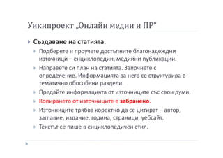 Уикипроект „Онлайн медии и ПР“
Създаване на статията:
Подберете и проучете достъпните благонадеждни
източници – енциклопедии, медийни публикации.
Направете си план на статията. Започнете с
определение. Информацията за него се структурира в
тематично обособени раздели.
Предайте информацията от източниците със свои думи.
Копирането от източниците е забранено.
Източниците трябва коректно да се цитират – автор,
заглавие, издание, година, страници, уебсайт.
Текстът се пише в енциклопедичен стил.
 