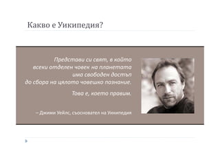 Какво е Уикипедия?
Представи си свят, в който
всеки отделен човек на планетата
има свободен достъп
до сбора на цялото човешко познание.
Това е, което правим.
– Джими Уейлс, съосновател на Уикипедия
 
