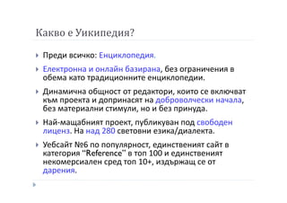 Какво е Уикипедия?
Преди всичко: Енциклопедия.
Електронна и онлайн базирана, без ограничения в
обема като традиционните енциклопедии.
Динамична общност от редактори, които се включват
към проекта и допринасят на доброволчески начала,
без материални стимули, но и без принуда.
Най-мащабният проект, публикуван под свободен
лиценз. На над 280 световни езика/диалекта.
Уебсайт №6 по популярност, единственият сайт в
категория “Reference” в топ 100 и единственият
некомерсиален сред топ 10+, издържащ се от
дарения.
 