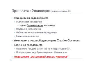 Правилата в Уикипедия (много накратко ☺)
Принципи на съдържанието
Възможност за проверка
спрямо благонадеждни източници
Неутрална гледна точка
Избягване на оригинални изследвания
Енциклопедичен стил
Уикипедия е под свободен лиценз Creative Commons
Кодекс на поведението
Правилото “Бъдете смели (но не и безразсъдни ☺)“.
Презумпцията за добронамереност. Консенсусът.
Правилото „Игнорирай всички правила“
 