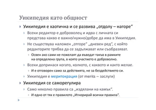 Уикипедия като общност
Уикипедия е хаотична и се развива „отдолу – нагоре“
Всеки редактор е доброволец и идва с личната си
представа какво е важно/нужно/добре да има в Уикипедия.
Не съществува наложен „отгоре“ „дневен ред“, с който
редакторите трябва да се задължават или съобразяват.
Освен ако сами не пожелаят да въведат такъв в рамките
на определена група, в която участието е доброволно.
Всеки допринася когато, колкото, с каквото и както желае.
И е отговорен само за действията, не за бездействието си.
Уикипедия е меритокрация (от merits – заслуги)
Уикипедия се саморегулира
Само няколко правила са „издялани на камък“.
И едно от тях е правилото „Игнорирай всички правила“.
 