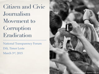 Citizen and Civic
Journalism
Movement to
Corruption
Eradication
National Transparency Forum
Dili, Timor Leste
March 3rd, 2015
Photo Courtesy: kjassoc.com.au
 