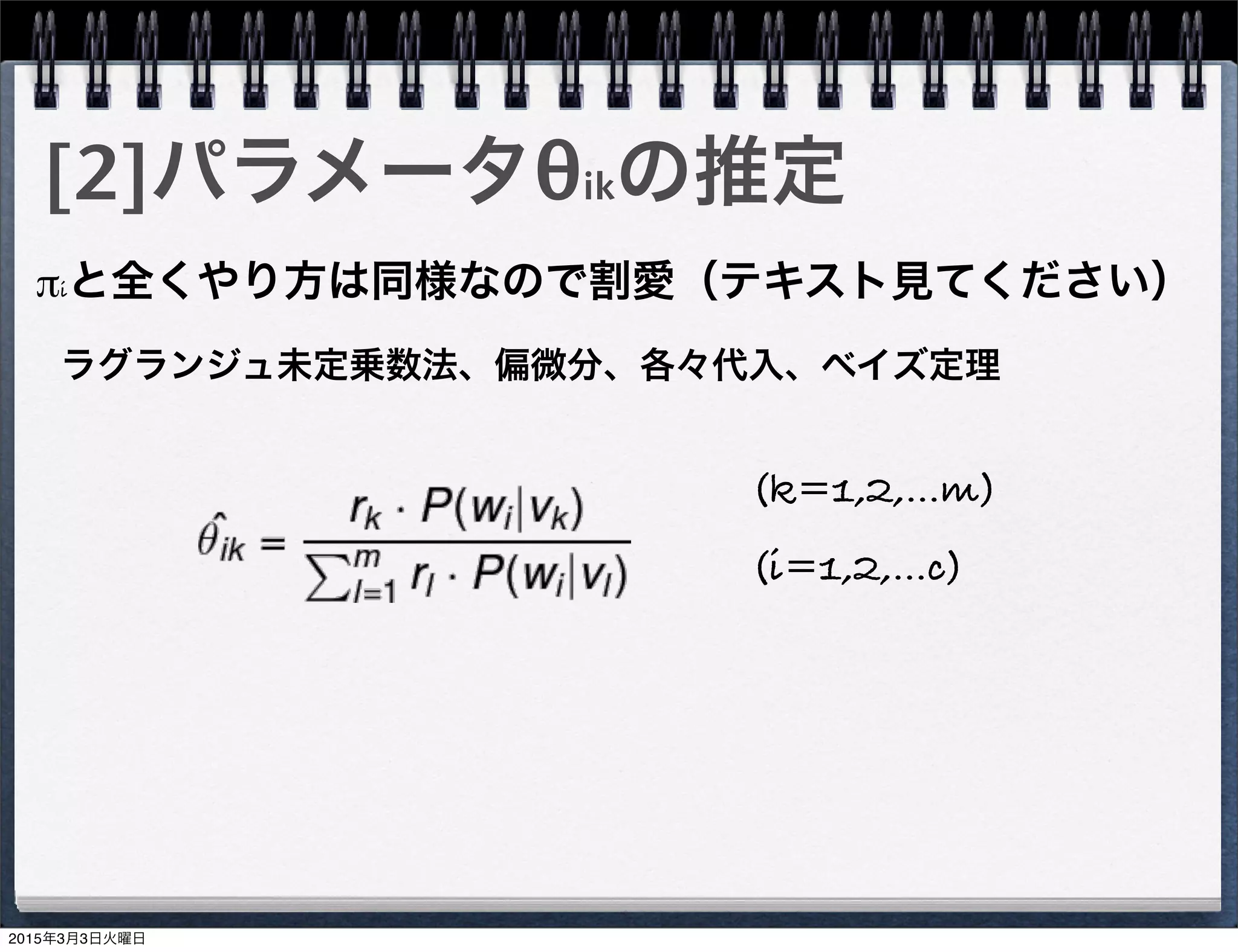 [2]パラメータθikの推定
πiと全くやり方は同様なので割愛（テキスト見てください）
(i=1,2,...c)
(k=1,2,...m)
ラグランジュ未定乗数法、偏微分、各々代入、ベイズ定理
2015年3月3日火曜日
 