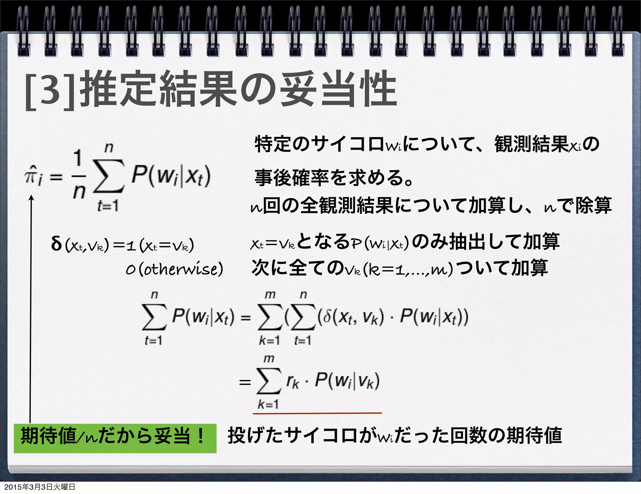 [3]推定結果の妥当性
特定のサイコロwiについて、観測結果xiの
事後確率を求める。
n回の全観測結果について加算し、nで除算
δ(xt,vk)=1(xt=vk)
    0(otherwise)
xt=vkとなるP(wi|xt)のみ抽出して加算
次に全てのvk(k=1,...,m)ついて加算
=
投げたサイコロがwiだった回数の期待値期待値/nだから妥当！
2015年3月3日火曜日
 