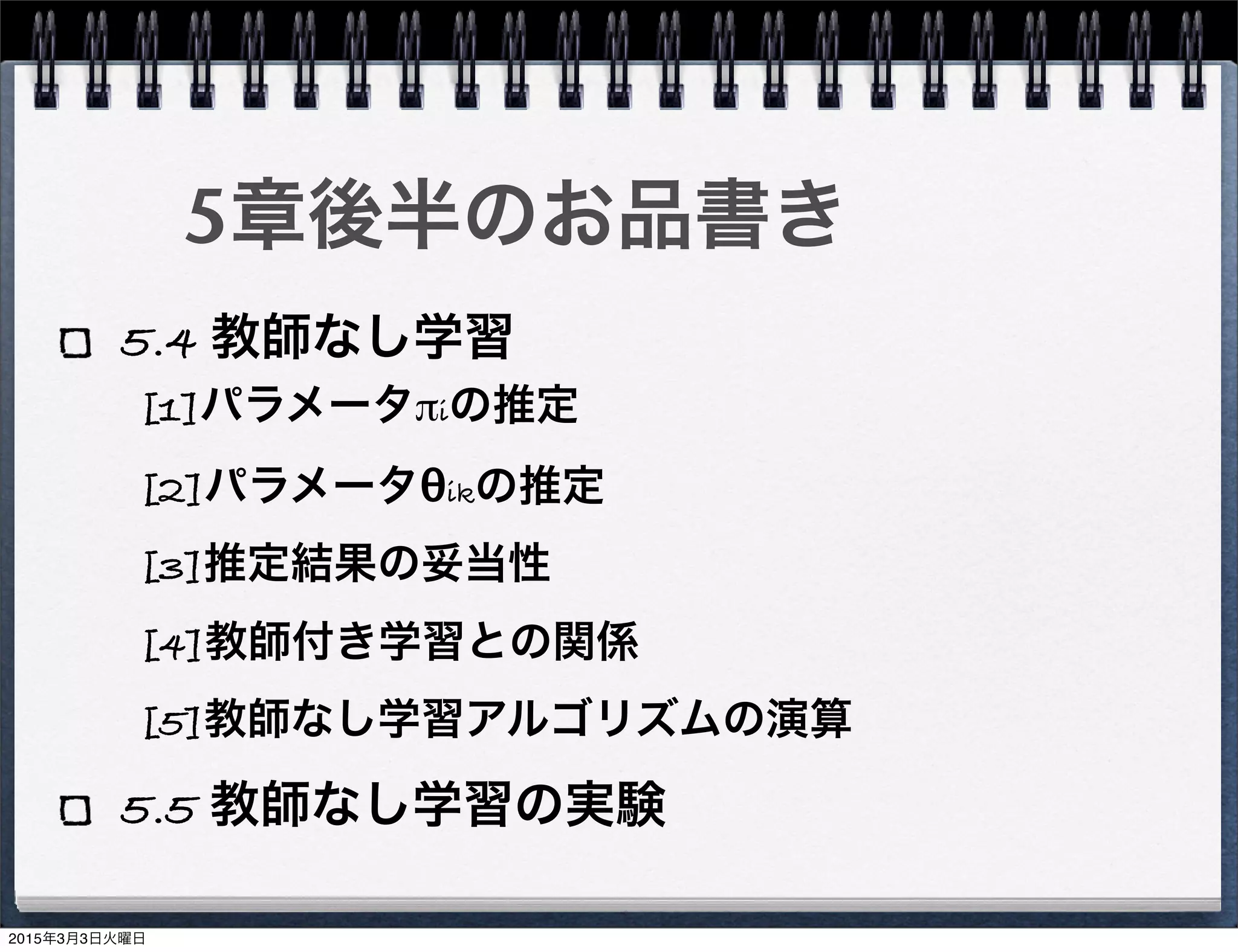 5章後半のお品書き
5.4 教師なし学習
5.5 教師なし学習の実験
[1]パラメータπiの推定
[2]パラメータθikの推定
[3]推定結果の妥当性
[4]教師付き学習との関係
[5]教師なし学習アルゴリズムの演算
2015年3月3日火曜日
 