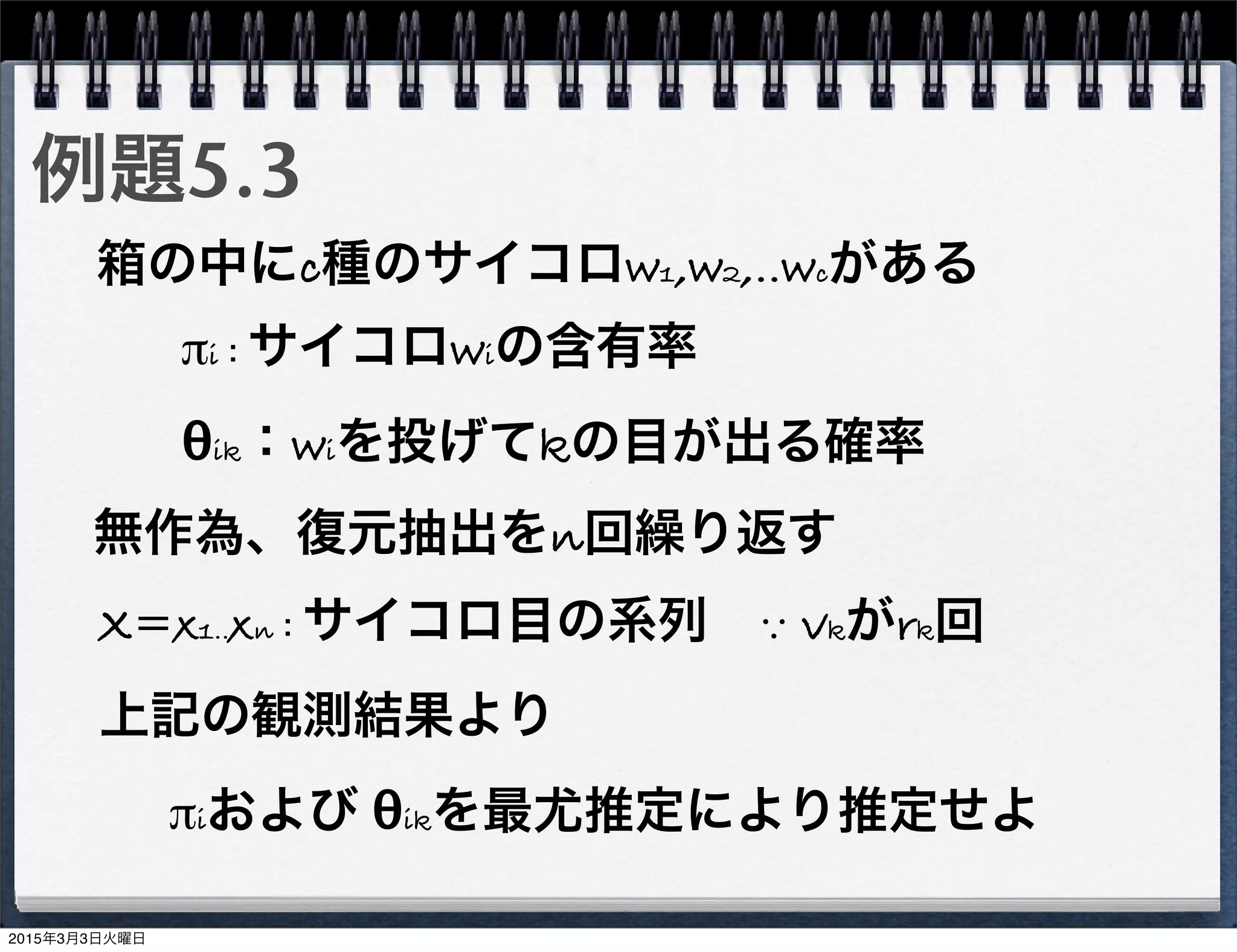 例題5.3
箱の中にc種のサイコロw1,w2,‥wcがある
πi：サイコロwiの含有率
θik：wiを投げてkの目が出る確率
無作為、復元抽出をn回繰り返す
X=x1‥xn：サイコロ目の系列 ∵ vkがrk回
上記の観測結果より
πiおよび θikを最尤推定により推定せよ
2015年3月3日火曜日
 