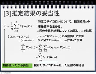 [3]推定結果の妥当性
特定のサイコロwiについて、観測結果xiの
事後確率を求める。
n回の全観測結果について加算し、nで除算
δ(xt,vk)=1(xt=vk)
    0(otherwise)
xt=vkとなるP(wi|xt)のみ抽出して加算
次に全てのvk(k=1,...,m)ついて加算
=
投げたサイコロがwiだった回数の期待値期待値/nだから妥当！
2015年3月3日火曜日
 