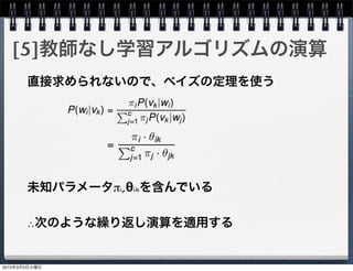 [5]教師なし学習アルゴリズムの演算
直接求められないので、ベイズの定理を使う
未知パラメータπi,θikを含んでいる
∴次のような繰り返し演算を適用する
2015年3月3日火曜日
 