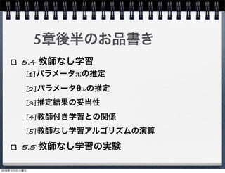 5章後半のお品書き
5.4 教師なし学習
5.5 教師なし学習の実験
[1]パラメータπiの推定
[2]パラメータθikの推定
[3]推定結果の妥当性
[4]教師付き学習との関係
[5]教師なし学習アルゴリズムの演算
2015年3月3日火曜日
 