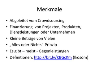 Merkmale
• Abgeleitet vom Crowdsourcing
• Finanzierung von Projekten, Produkten,
Dienstleistungen oder Unternehmen
• Kleine Beträge von Vielen
• „Alles oder Nichts“-Prinzip
• Es gibt – meist - Gegenleistungen
• Definitionen: http://bit.ly/KBGcKm (Ikosom)
 