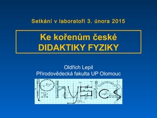 Oldřich Lepil
Přírodovědecká fakulta UP Olomouc
Ke kořenům české
DIDAKTIKY FYZIKY
Setkání v laboratoři 3. února 2015
 