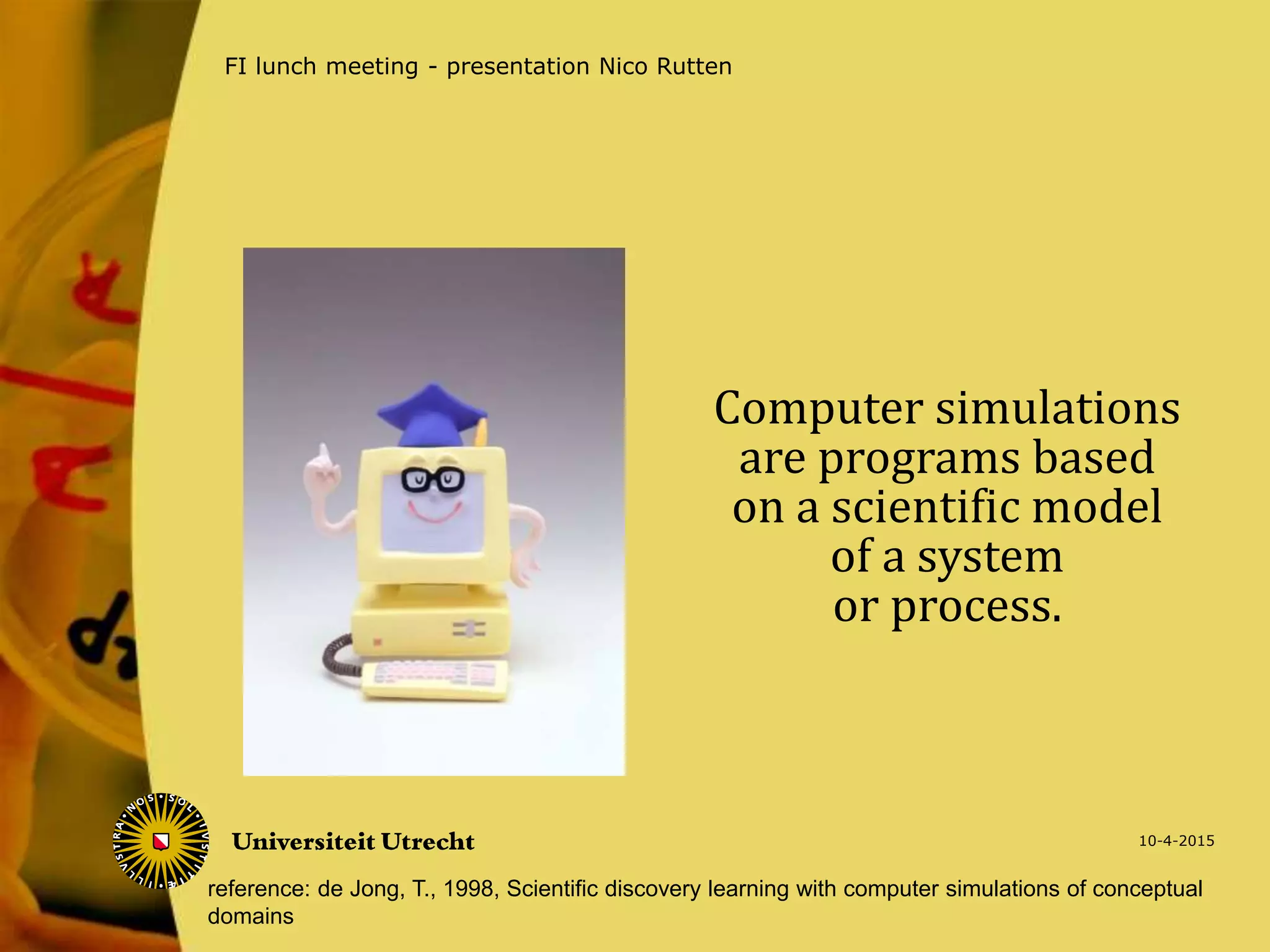 Computer simulations
are programs based
on a scientific model
of a system
or process.
10-4-2015
FI lunch meeting - presentation Nico Rutten
reference: de Jong, T., 1998, Scientific discovery learning with computer simulations of conceptual
domains
 