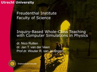 Utrecht University
Freudenthal Institute
Faculty of Science
Inquiry-Based Whole-Class Teaching
with Computer Simulations in Physics
dr. Nico Rutten
dr. Jan T. van der Veen
Prof.dr. Wouter R. van Joolingen
 