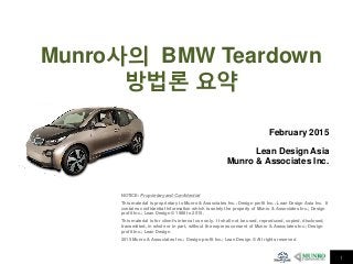 1
Munro사의 BMW Teardown
방법론 요약
NOTICE: Proprietary and Confidential
This material is proprietary to Munro & Associates Inc.; Design profit Inc.; Lean Design Asia Inc. It
contains confidential information which is solely the property of Munro & Associates Inc.; Design
profit Inc.; Lean Design © 1988 to 2015 .
This material is for client’s internal use only. It shall not be used, reproduced, copied, disclosed,
transmitted, in whole or in part, without the express consent of Munro & Associates Inc.; Design
profit Inc.; Lean Design
2015 Munro & Associates Inc.; Design profit Inc.; Lean Design © All rights reserved
February 2015
Lean Design Asia
Munro & Associates Inc.
 