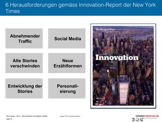 Sven Ruoss – 2015 – Geld verdienen mit digitalen Inhalten 
Seite 10"
6 Herausforderungen gemäss Innovation-Report der New York
Times
Abnehmender
Traffic
Social Media
Alte Stories
verschwinden
Neue
Erzählformen
Entwicklung der
Stories
Personali-
sierung
Quelle: NYT Innovation Report
 