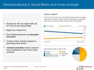 Sven Ruoss – 2015 – Geld verdienen mit digitalen Inhalten 
Seite 12"
Herausforderung 2: Social Media wird immer wichtiger
§  Weniger als 10% des digital traffic der
NYT kommt über Social Media
§  Digital First, Mobile First
§  Social Media Distribution als disruptive
Innovation
§  Content (videos, listicles) targeted at
generating social shares
§  «Content promotion needs to become
more integrated into each desk’s daily
workflow»
Quelle: NYT Innovation Report
 