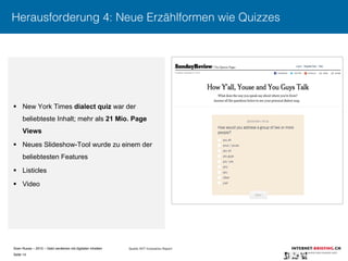 Sven Ruoss – 2015 – Geld verdienen mit digitalen Inhalten 
Seite 14"
Herausforderung 4: Neue Erzählformen wie Quizzes
§  New York Times dialect quiz war der
beliebteste Inhalt; mehr als 21 Mio. Page
Views
§  Neues Slideshow-Tool wurde zu einem der
beliebtesten Features
§  Listicles
§  Video
Quelle: NYT Innovation Report
 