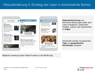 Sven Ruoss – 2015 – Geld verdienen mit digitalen Inhalten 
Seite 15"
Herausforderung 5: Einstieg der Leser in entwickelnde Stories
Mögliche Umsetzung einer Follow-Funktion in der Mobile App
Datenstrukturierung und
technische Neuerungen sollen dem
Leser ermöglichen, bestimmten
Inhalten, Autoren oder Geschichten
zu folgen
Geschichte werden mit passenden
Tags und geografischen
Koordinaten versehen
Quelle: NYT Innovation Report
 