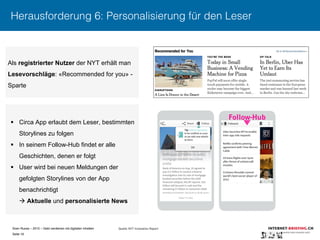 Sven Ruoss – 2015 – Geld verdienen mit digitalen Inhalten 
Seite 16"
Herausforderung 6: Personalisierung für den Leser
Als registrierter Nutzer der NYT erhält man
Lesevorschläge: «Recommended for you» -
Sparte
§  Circa App erlaubt dem Leser, bestimmten
Storylines zu folgen
§  In seinem Follow-Hub findet er alle
Geschichten, denen er folgt
§  User wird bei neuen Meldungen der
gefolgten Storylines von der App
benachrichtigt
à Aktuelle und personalisierte News
Follow-Hub
Quelle: NYT Innovation Report
 