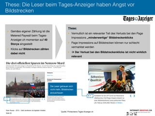 Sven Ruoss – 2015 – Geld verdienen mit digitalen Inhalten 
Seite 32"
These: Die Leser beim Tages-Anzeiger haben Angst vor
Bildstrecken
§  Gemäss eigener Zählung ist die
Metered Paywall beim Tages-
Anzeiger.ch momentan auf 40
Storys eingestellt
§  Klicks auf Bildstrecken zählen
dabei nicht!
These: !
§  Vermutlich ist ein relevanter Teil des Verlusts bei den Page
Impressions „minderwertige“ Bildstreckenklicks!
§  Page Impressions auf Bildstrecken können nur schlecht
vermarktet werden
§   Der Verlust bei den Bildstreckenklicks ist nicht wirklich
relevant !
Die Leser getrauen sich
nicht mehr, Bildstrecken
anzuschauen
Quelle: Printscreens Tages-Anzeiger.ch
 