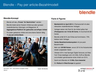 Sven Ruoss – 2015 – Geld verdienen mit digitalen Inhalten 
Seite 38"
Blendle – Pay per article-Bezahlmodell
§  Blende will das „iTunes“ für Nachrichten“ werden
§  Blendle bietet seinen Nutzern Artikel aus allen grossen
niederländischen Zeitungen und Magazinen 
Aggregations-Plattform für gedruckte und ePaper Artikel!
§  Für jeden gelesenen Artikel wird eine kleine Gebühr fällig
 pay-per-article-Basis!
§  Markteintritt im April 2014 in Partnerschaft mit allen
relevanten niederländischen Verlagen
§  Verleger setzen die Preis für die Artikel selber fest
(Preisspanne von 10 bis 90 Cents, im Durchschnitt 20
Cents)
§  Blendle erhält 30 % der Erlöse als Kommission, 70%
bleiben beim Verleger
§  Hartes Bezahlschrankensystem mit pre-paid-
Bezahlmodell
§  Mehr als 130‘000 Nutzer, wovon 20 % ihre Nutzerkonten
wieder aufgeladen haben
§  Oktober 2014: Axel Springer Digital Ventures und New
York Times beteiligen sich mit 3 Mio. EUR an Blendle
und erhalten gemeinsamen einen Anteil von 23 %
§  Damit wird Blendle mit 13 Mio. Euro bewertet !
§  Ein Rollout in West-Europa ist geplant
Blendle-Konzept! Facts & Figures !
Quelle: Bild Blendle
 