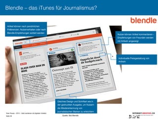 Sven Ruoss – 2015 – Geld verdienen mit digitalen Inhalten 
Seite 39"
Blendle – das iTunes für Journalismus?
Individuelle Preisgestaltung von
Artikeln
Gleiches Design und Schriftart wie in
der gedruckten Ausgabe, um Nutzern
die Wiedererkennung von
journalistischen Marken zu erleichtern
Artikel können nach persönlichen
Präferenzen, Nutzerverhalten oder nach
Blendle-Empfehlungen sortiert werden
Nutzer können Artikel kommentieren –
Empfehlungen von Freunden werden
mit Artikeln angezeigt
Quelle: Bild Blendle
 