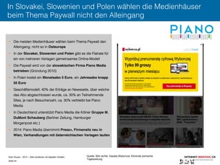 Sven Ruoss – 2015 – Geld verdienen mit digitalen Inhalten 
Seite 44"
In Slovakei, Slowenien und Polen wählen die Medienhäuser
beim Thema Paywall nicht den Alleingang
§  Die meisten Medienhäuser wählen beim Thema Paywall den
Alleingang, nicht so in Osteuropa!
§  In der Slovakei, Slowenien und Polen gibt es die Flatrate für
ein von mehreren Verlagen gemeinsames Online-Modell
§  Die Paywall wird von der slowakischen Firma Piano Media
betrieben (Gründung 2010)
§  In Polen kostet ein Monatsabo 5 Euro, ein Jahresabo knapp
50 Euro!
§  Geschäftsmodell: 40% der Erträge an Newsseite, über welche
das Abo abgeschlossen wurde, ca. 30% an Teilnehmende
Sites, je nach Besucherzahl, ca. 30% verbleibt bei Piano
Media
§  In Deutschland unterstützt Piano Media die Kölner Gruppe M.
DuMont Schauberg (Berliner Zeitung, Hamburger
Morgenpost etc.)
§  2014: Piano Media übernimmt Press+, Firmensitz neu in
Wien, Verhandlungen mit österreichischen Verlagen laufen!
Quelle: Bild rechts: Gazeta Wyborcza, führende polnische
Tageszeitung
 