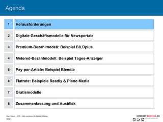Sven Ruoss – 2015 – Geld verdienen mit digitalen Inhalten 
Seite 5"
Agenda
1
2
4
5
6
7
Herausforderungen
Digitale Geschäftsmodelle für Newsportale
Metered-Bezahlmodell: Beispiel Tages-Anzeiger
Pay-per-Article: Beispiel Blendle
Flatrate: Beispiele Readly & Piano Media
Gratismodelle
8 Zusammenfassung und Ausblick
3 Premium-Bezahlmodell: Beispiel BILDplus
 