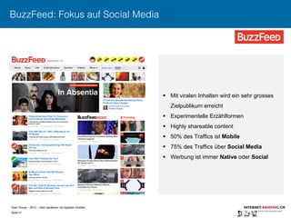 Sven Ruoss – 2015 – Geld verdienen mit digitalen Inhalten 
Seite 51"
BuzzFeed: Fokus auf Social Media
§  Mit viralen Inhalten wird ein sehr grosses
Zielpublikum erreicht
§  Experimentelle Erzählformen
§  Highly shareable content
§  50% des Traffics ist Mobile
§  75% des Traffics über Social Media
§  Werbung ist immer Native oder Social
 