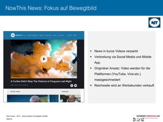 Sven Ruoss – 2015 – Geld verdienen mit digitalen Inhalten 
Seite 52"
NowThis News: Fokus auf Bewegtbild
§  News in kurze Videos verpackt
§  Verbreitung via Social Media und Mobile
App
§  Originärer Ansatz: Video werden für die
Plattformen (YouTube, Vine etc.)
massgeschneidert
§  Reichweite wird an Werbekunden verkauft
 
