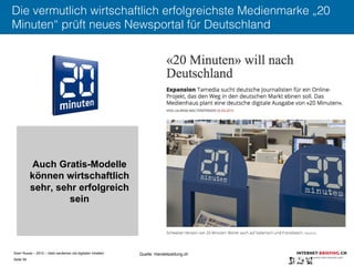 Sven Ruoss – 2015 – Geld verdienen mit digitalen Inhalten 
Seite 56"
Die vermutlich wirtschaftlich erfolgreichste Medienmarke „20
Minuten“ prüft neues Newsportal für Deutschland
Quelle: Handelszeitung.ch
Auch Gratis-Modelle
können wirtschaftlich
sehr, sehr erfolgreich
sein
 