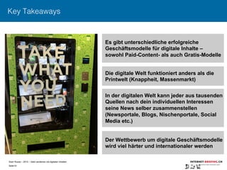 Sven Ruoss – 2015 – Geld verdienen mit digitalen Inhalten 
Seite 61"
Key Takeaways
Es gibt unterschiedliche erfolgreiche
Geschäftsmodelle für digitale Inhalte –
sowohl Paid-Content- als auch Gratis-Modelle
Die digitale Welt funktioniert anders als die
Printwelt (Knappheit, Massenmarkt)
In der digitalen Welt kann jeder aus tausenden
Quellen nach dein individuellen Interessen
seine News selber zusammenstellen
(Newsportale, Blogs, Nischenportale, Social
Media etc.)
Der Wettbewerb um digitale Geschäftsmodelle
wird viel härter und internationaler werden
 