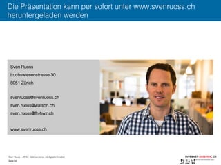 Sven Ruoss – 2015 – Geld verdienen mit digitalen Inhalten 
Seite 63"
Die Präsentation kann per sofort unter www.svenruoss.ch
heruntergeladen werden
Sven Ruoss
Luchswiesenstrasse 30
8051 Zürich
svenruoss@svenruoss.ch
sven.ruoss@watson.ch
sven.ruoss@fh-hwz.ch
www.svenruoss.ch
 